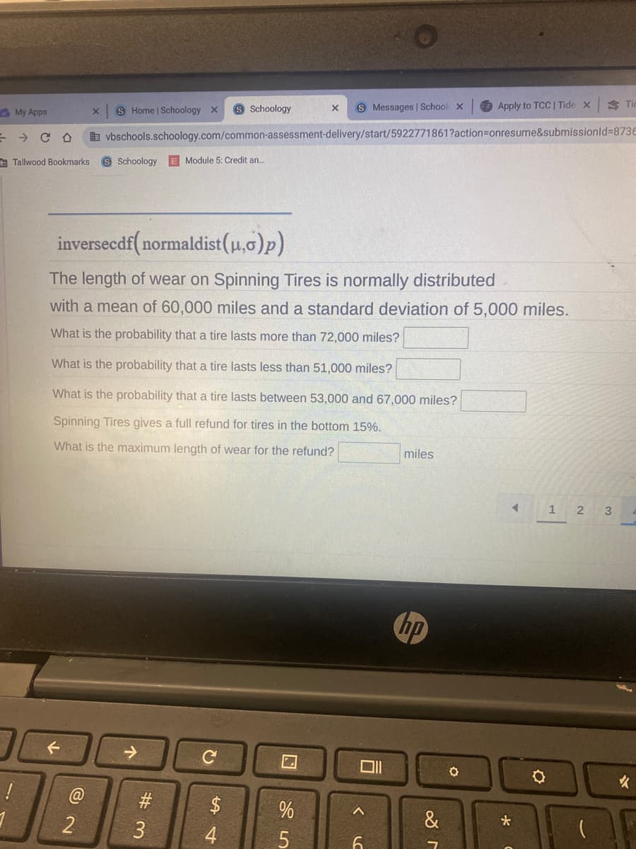 My Apps
= CO
Tic
Apply to TCC | Tide X
X
S Messages | School X
S Home | Schoology X S Schoology
X
vbschools.schoology.com/common-assessment-delivery/start/5922771861?action=onresume&submissionid=873E
S Schoology E Module 5: Credit an...
inversecdf(normaldist (μ,o)p)
The length of wear on Spinning Tires is normally distributed
with a mean of 60,000 miles and a standard deviation of 5,000 miles.
What is the probability that a tire lasts more than 72,000 miles?
What is the probability that a tire lasts less than 51,000 miles?
What is the probability that a tire lasts between 53,000 and 67,000 miles?
Spinning Tires gives a full refund for tires in the bottom 15%.
What is the maximum length of wear for the refund?
miles
1 2 3
←
C
Tallwood Bookmarks
!
2
#
3
$
4
25
%
LO
6
hp
&
O
<
*
O