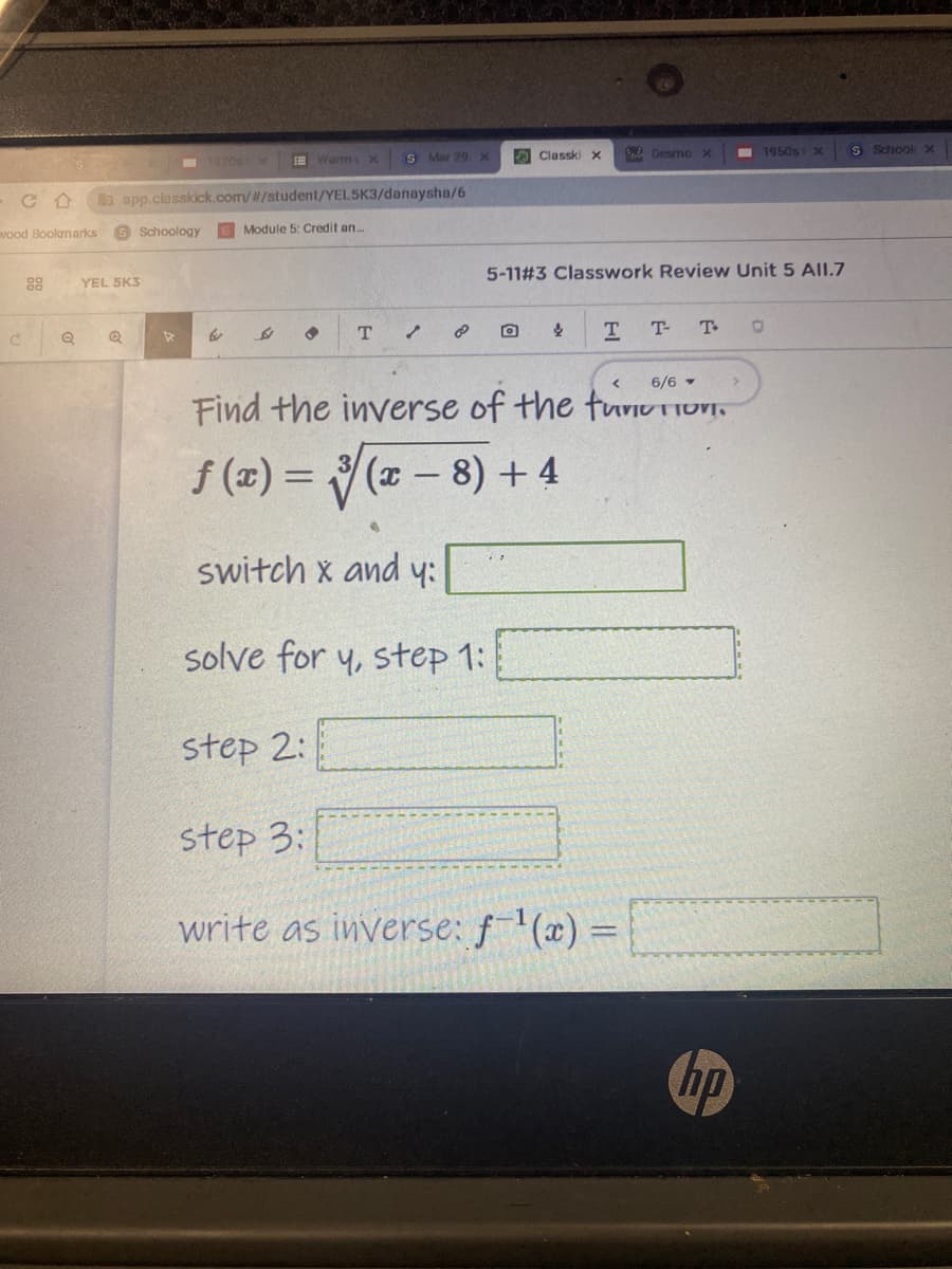 S Mar 29, X
O Classki X
BaADesmo X
I 1950s x
S Schook
E Warm X
a app.closskick.com//student/YEL5K3/danaysha/6
vood Boolmarks
S Schoology
E Module 5: Credit an..
5-11#3 Classwork Review Unit 5 All.7
88
YEL 5K3
T
T.
T-
T
6/6 -
Find the inverse of the turIU TIOVI,
f (2) = ( - 8) + 4
switch x and y:
solve for y, step 1:
step 2:
step 3:
write as inverse: f'(x) =
%3D
hp
