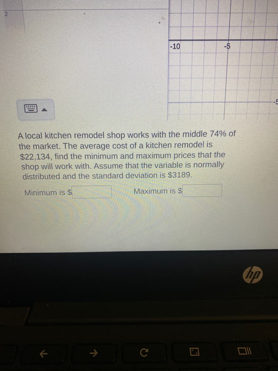 2
-10
-5
A local kitchen remodel shop works with the middle 74% of
the market. The average cost of a kitchen remodel is
$22,134, find the minimum and maximum prices that the
shop will work with. Assume that the variable is normally
distributed and the standard deviation is $3189.
Minimum is $
Maximum is $
с
hp
D