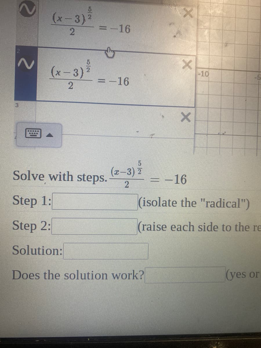 (x-3)
21
=-16
(x-3)
-10
=-16
3.
(x-3) 2
Solve with steps.
:-16
Step 1:
(isolate the "radical")
Step 2:
(raise each side to the re
Solution:
Does the solution work?
(yes or
2.
