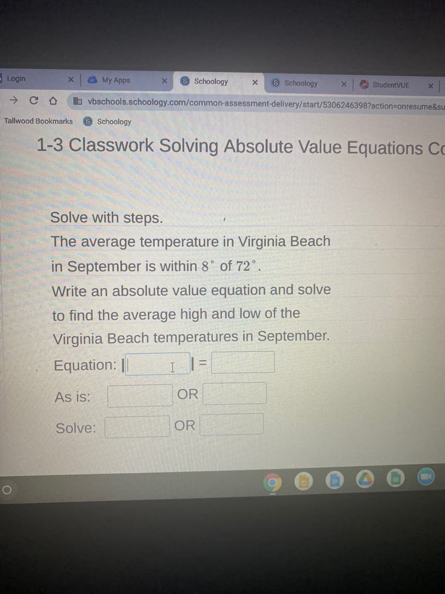 Login
@ My Apps
9 Schoology
S Schoology
A StudentVUE
->
b vbschools.schoology.com/common-assessment-delivery/start/5306246398?action=Donresume&su
Tallwood Bookmarks
Schoology
1-3 Classwork Solving Absolute Value Equations Co
Solve with steps.
The average temperature in Virginia Beach
in September is within 8° of 72°.
Write an absolute value equation and solve
to find the average high and low of the
Virginia Beach temperatures in September.
Equation: ||
I |=
As is:
OR
Solve:
OR
