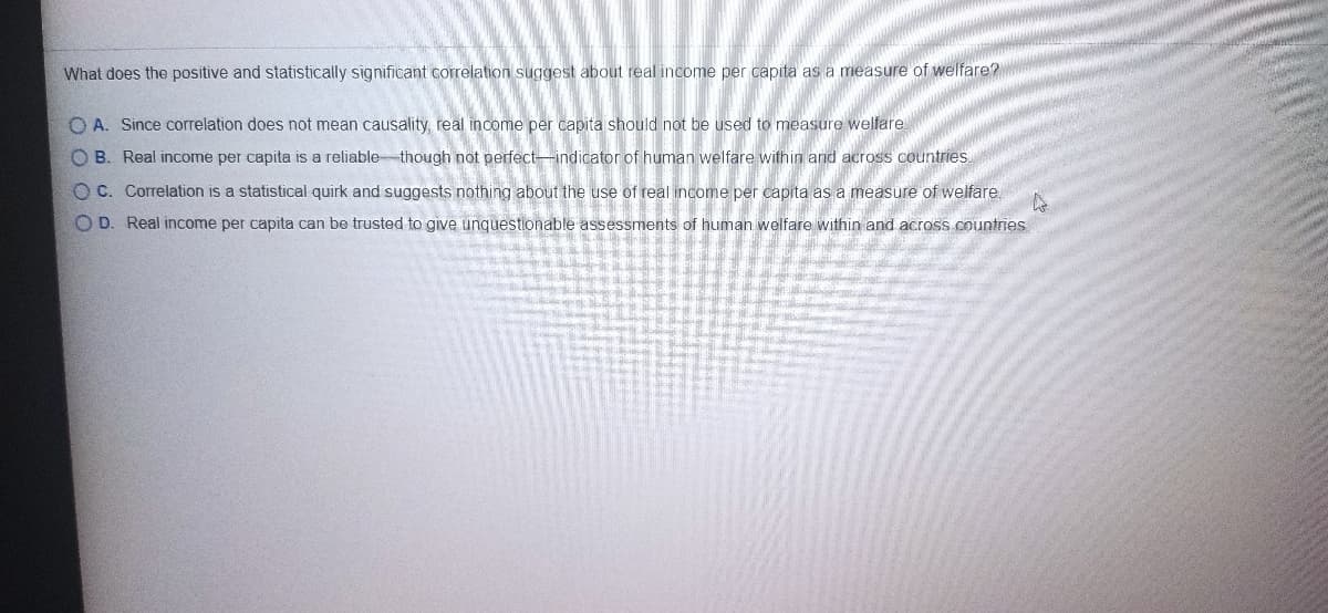 What does the positive and statistically significant correlation suggest about real income per capita as a measure of welfare?
O A. Since correlation does not mean causality, real income per capita should not be used to measure welfare
O B. Real income per capita is a reliablethough not perfect-indicator of human welfare within and across countries.
O C. Correlation is a statistical quirk and suggests nothing about the use of real income per capita as a measure of welfare
O D. Real income per capita can be trusted to give unquestionable assessments of human welfare within and across countries

