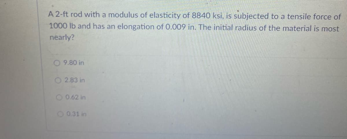 A 2-ft rod with a modulus of elasticity of 8840 ksi, is subjected to a tensile force of
1000 lb and has an elongation of 0.009 in. The initial radius of the material is most
nearly?
9.80 in
2.83 in
0.62 in
O 0.31 in