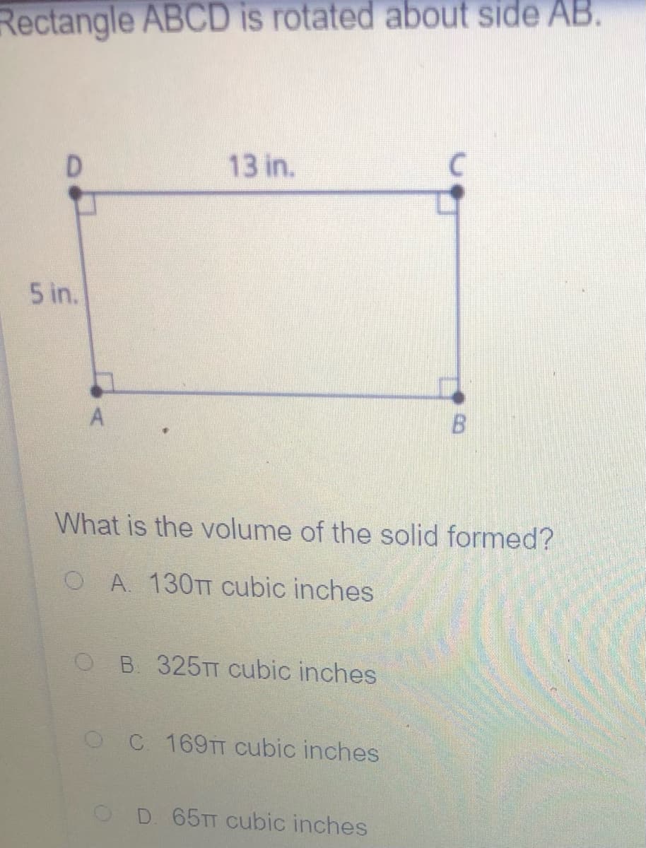 Rectangle ABCD is rotated about side AB.
13 in.
5 in.
B.
What is the volume of the solid formed?
OA. 130TT cubic inches
B 325TT cubic inches
OC 169TT cubic inches
OD. 65TT Cubic inches
