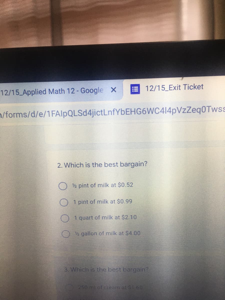 12/15 Exit Ticket
12/15 Applied Math 12- Google X
n/forms/d/e/1FAIlpQLSd4jictLnfYbEHG6WC414pVzZeqOTwss
2. Which is the best bargain?
2 pint of milk at $0.52
O 1 pint of milk at $0.99
O 1 quart of milk at $2.10
2 gallon of milk at $4.00
3. Which is the best bargain?
250 ml of.cream at $1.60
