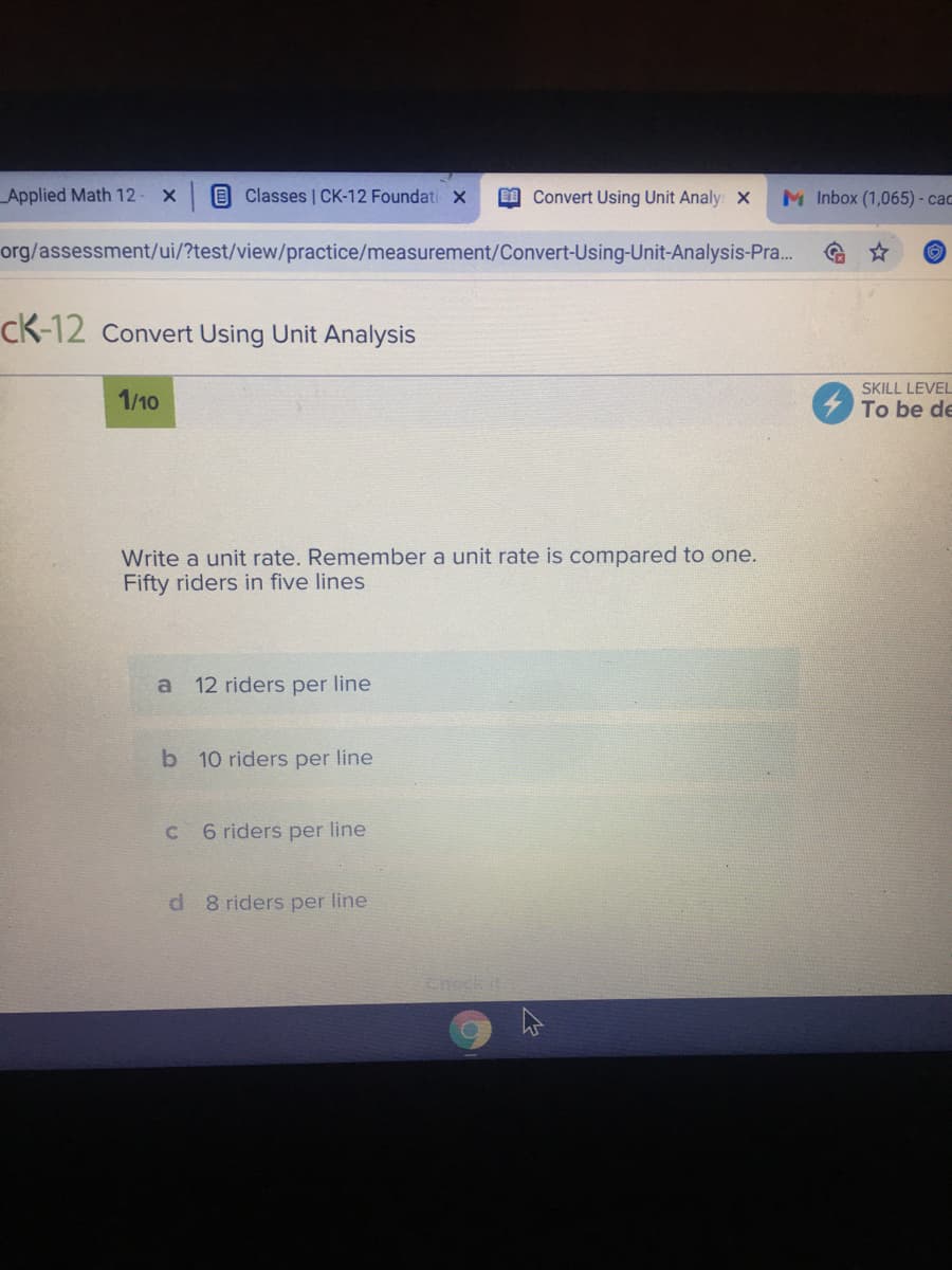 Applied Math 12
Classes | CK-12 Foundati x
I Convert Using Unit Analy: X
M Inbox (1,065) - cac
org/assessment/ui/?test/view/practice/measurement/Convert-Using-Unit-Analysis-Pra..
cK-12 Convert Using Unit Analysis
SKILL LEVEL
1/10
To be de
Write a unit rate. Remember a unit rate is compared to one.
Fifty riders in five lines
a 12 riders per line
b 10 riders per line
6 riders per line
d 8 riders per line
