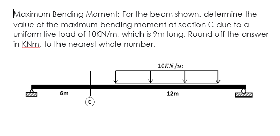 Maximum Bending Moment: For the beam shown, determine the
value of the maximum bending moment at section C due to a
uniform live load of 10KN/m, which is 9m long. Round off the answer
in KNm, to the nearest whole number.
10KN /m
6m
12m
