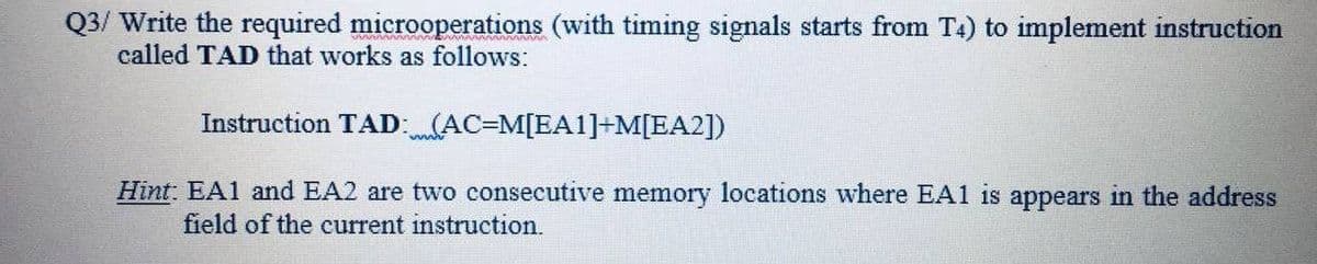 Q3/ Write the required microoperations (with timing signals starts from T4) to implement instruction
called TAD that works as follows:
Instruction TAD:(AC=M[EA1]+M[EA2])
Hint: EA1 and EA2 are two consecutive memory locations where EA1 is appears in the address
field of the current instruction.
