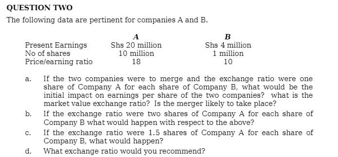 QUESTION TWo
The following data are pertinent for companies A and B.
A
B
Present Earnings
No of shares
Shs 20 million
10 million
Shs 4 million
1 million
10
Price/earning ratio
18
a. If the two companies were to merge and the exchange ratio were one
share of Company A for each share of Company B, what would be the
initial impact on earnings per share of the two companies? what is the
market value exchange ratio? Is the merger likely to take place?
If the exchange ratio were two shares of Company A for each share of
Company B what would happen with respect to the above?
If the exchange ratio were 1.5 shares of Company A for each share of
Company B, what would happen?
What exchange ratio would you recommend?
b.
C.
d.
