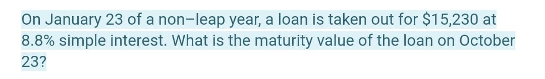 On January 23 of a non-leap year, a loan is taken out for $15,230 at
8.8% simple interest. What is the maturity value of the loan on October
23?
