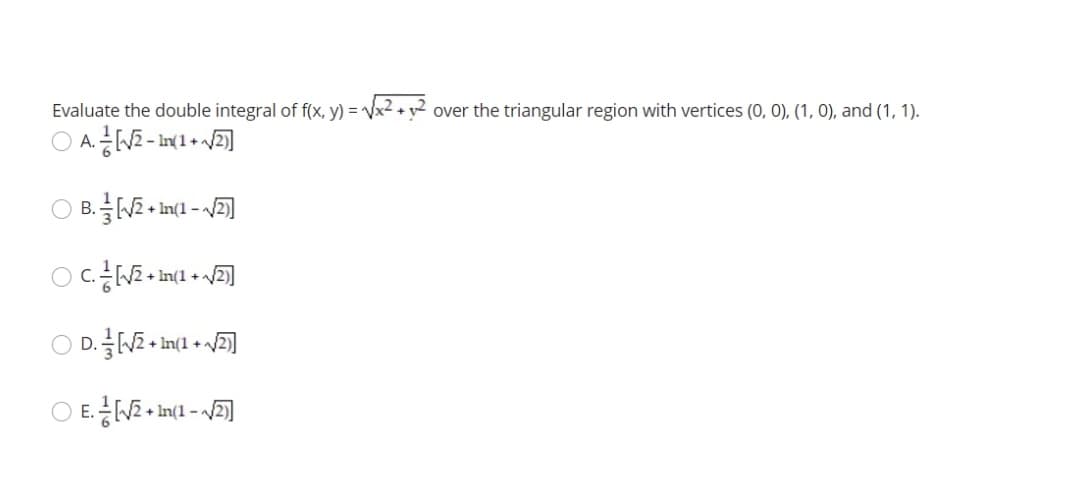 Evaluate the double integral of f(x, y) = Vx2 + y² over the triangular region with vertices (0, 0), (1, 0), and (1, 1).
A.
+ In(1 -
C.
D. N2 + In(1 + /
E.NE + Int - ]
