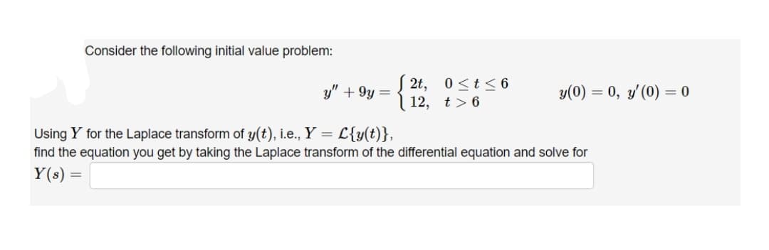 Consider the following initial value problem:
y" + 9y =
S 2t, 0 <t <6
y(0) = 0, y'(0) = 0
12, t> 6
Using Y for the Laplace transform of y(t), i.e., Y = L{y(t)},
find the equation you get by taking the Laplace transform of the differential equation and solve for
Y(s) =
