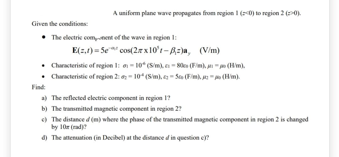 A uniform plane wave propagates from region 1 (z<0) to region 2 (z>0).
Given the conditions:
The electric component of the wave in region 1:
E(z,1) = 5e cos(27 x10°t – B,z)a, (V/m)
Characteristic of region 1: oi = 10° (S/m), ɛ1 = 80ɛ0 (F/m), µi = µo (H/m),
Characteristic of region 2: 02 = 104 (S/m), ɛ2 = 5ɛ0 (F/m), µ2 = µo (H/m).
Find:
a) The reflected electric component in region 1?
b) The transmitted magnetic component in region 2?
c) The distance d (m) where the phase of the transmitted magnetic component in region 2 is changed
by 10z (rad)?
d) The attenuation (in Decibel) at the distance d in question c)?
