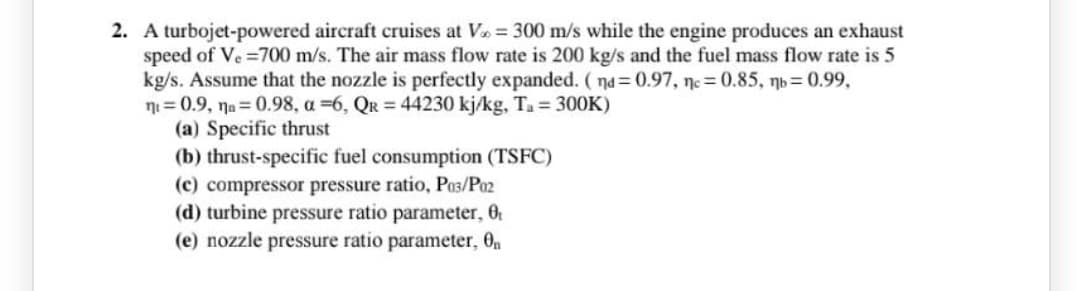 2. A turbojet-powered aircraft cruises at V = 300 m/s while the engine produces an exhaust
speed of Ve =700 m/s. The air mass flow rate is 200 kg/s and the fuel mass flow rate is 5
kg/s. Assume that the nozzle is perfectly expanded. ( na = 0.97, ne = 0.85, nb = 0.99,
ni = 0.9, na= 0.98, a =6, QR = 44230 kj/kg, Ta = 300K)
(a) Specific thrust
(b) thrust-specific fuel consumption (TSFC)
(c) compressor pressure ratio, Po3/Po2
(d) turbine pressure ratio parameter, 0
(e) nozzle pressure ratio parameter, 0n

