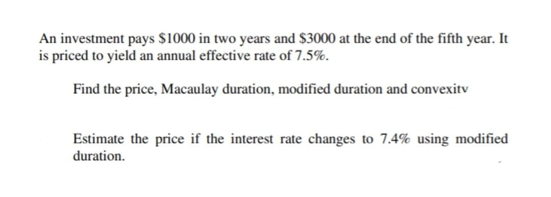 An investment pays $1000 in two years and $3000 at the end of the fifth year. It
is priced to yield an annual effective rate of 7.5%.
Find the price, Macaulay duration, modified duration and convexitv
Estimate the price if the interest rate changes to 7.4% using modified
duration.
