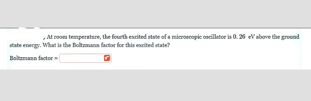 At room temperature, the fourth excited state of a microscopic oscillator is 0. 26 eV above the ground
state energy. What is the Boltzmann factor for this excited state?
Boltzmann factor =
