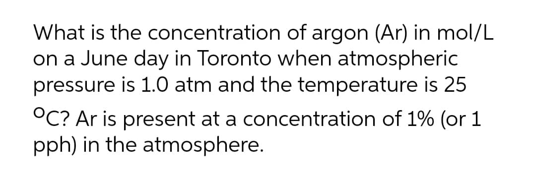 What is the concentration of argon (Ar) in mol/L
on a June day in Toronto when atmospheric
pressure is 1.0 atm and the temperature is 25
°C? Ar is present at a concentration of 1% (or 1
pph) in the atmosphere.
