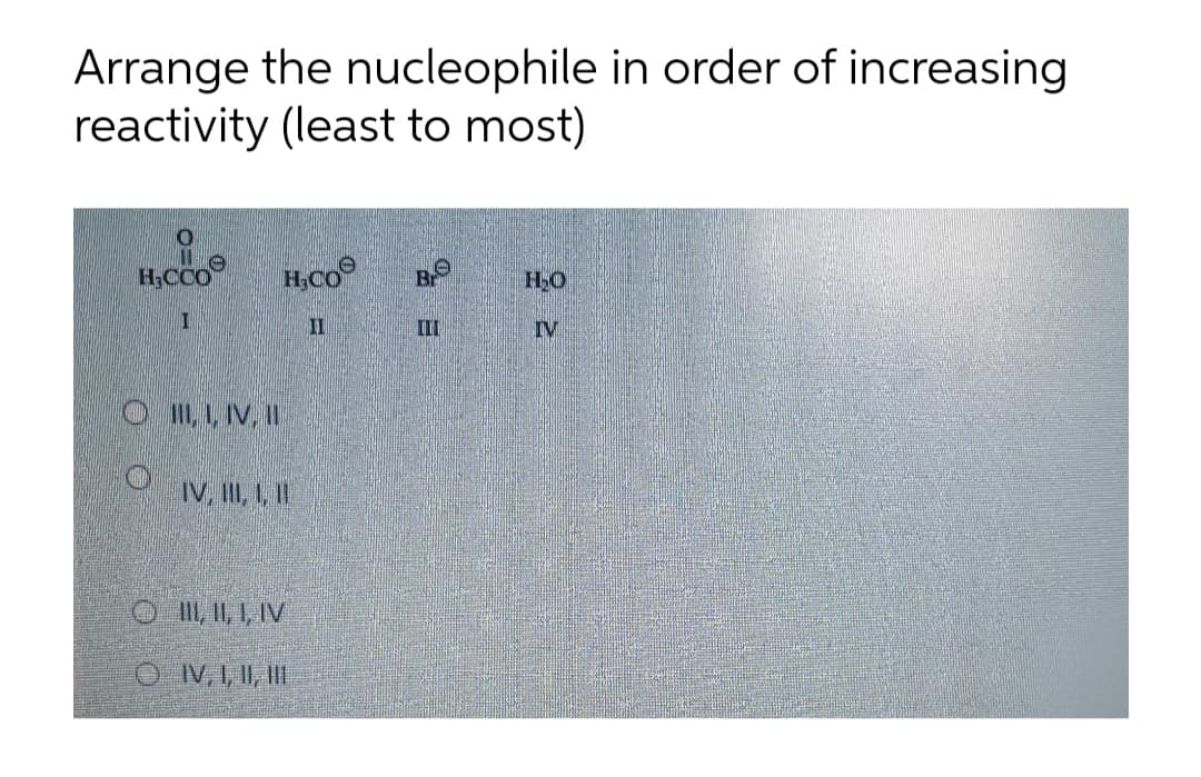 Arrange the nucleophile in order of increasing
reactivity (least to most)
H,CCO
H;CO
Br
II
II
IV
OII, , IV, I
IV. II, 1, I!
OII, , 1, IV
O IV, I, II, II
