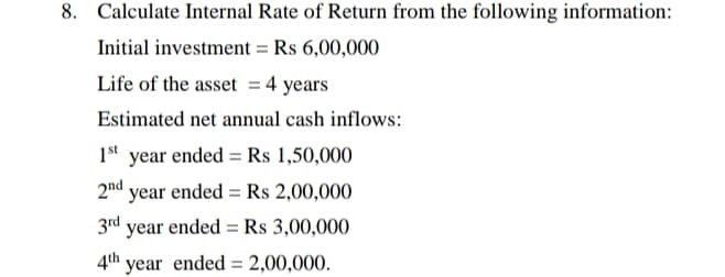 8. Calculate Internal Rate of Return from the following information:
Initial investment = Rs 6,00,000
Life of the asset = 4 years
Estimated net annual cash inflows:
1st year ended = Rs 1,50,000
2nd
year ended = Rs 2,00,000
%3D
3rd year ended = Rs 3,00,000
4th year ended = 2,00,000.
