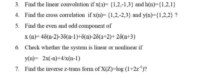 3. Find the linear convolution if x(n)= {1,2,-1,3} and h(n)={1,2,1}
4. Find the cross correlation if x(n)= {1,2,-2,3} and y(n)={1,2,2} ?
5. Find the even and odd component of
x (n)= 48(n-2)-38(n-1)+d(n)-28(n+2)+ 28(n+3)
6. Check whether the system is linear or nonlinear if
y(n)= 2x(-n)+4/x(n-1)
7. Find the inverse z-trans form of X(Z)=log (1+2z)?
