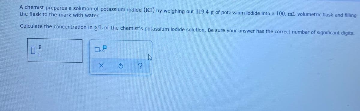 A chemist prepares a solution of potassium iodide (KI) by weighing out 119.4 g of potassium iodide into a 100. mL volumetric flask and filling
the flask to the mark with water.
Calculate the concentration in g/L of the chemist's potassium iodide solution. Be sure your answer has the correct number of significant digits.
