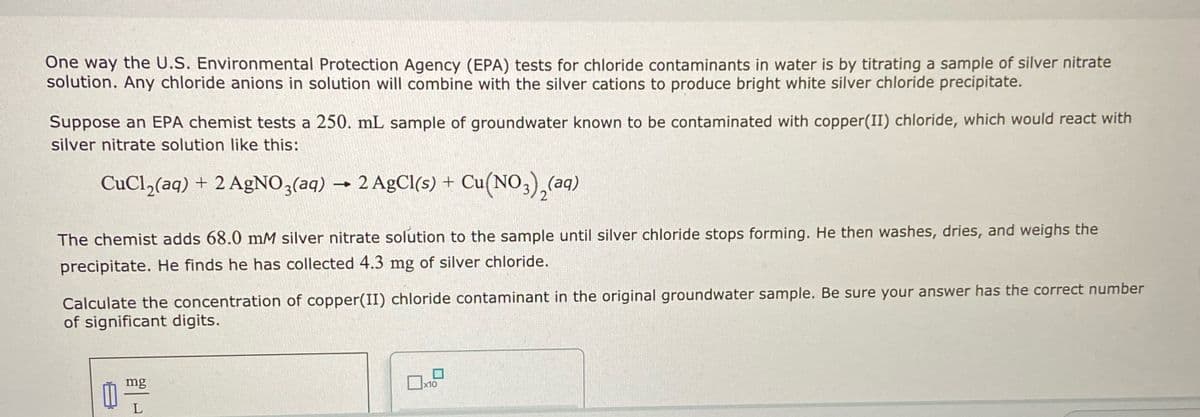 One way the U.S. Environmental Protection Agency (EPA) tests for chloride contaminants in water is by titrating a sample of silver nitrate
solution. Any chloride anions in solution will combine with the silver cations to produce bright white silver chloride precipitate.
Suppose an EPA chemist tests a 250. mL sample of groundwater known to be contaminated with copper(II) chloride, which would react with
silver nitrate solution like this:
CuCl,(aq) + 2 AgNO3(aq) → 2 AgCl(s) + Cu(NO,),(aq)
The chemist adds 68.0 mM silver nitrate solution to the sample until silver chloride stops forming. He then washes, dries, and weighs the
precipitate. He finds he has collected 4.3 mg of silver chloride.
Calculate the concentration of copper(II) chloride contaminant in the original groundwater sample. Be sure your answer has the correct number
of significant digits.
mg
x10
