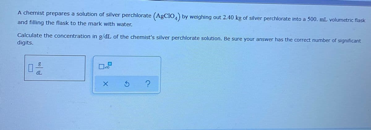 A chemist prepares a solution of silver perchlorate (AgClO,) by weighing out 2.40 kg of silver perchlorate into a 500. mL volumetric flask
and filling the flask to the mark with water.
Calculate the concentration in g/dL of the chemist's silver perchlorate solution. Be sure your answer has the correct number of significant
digits.
x10
đL
