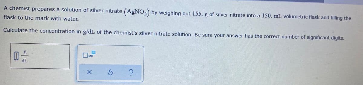 A chemist prepares a solution of silver nitrate (AGNO,) by weighing out 155. g of silver nitrate into a 150. mL volumetric flask and filling the
flask to the mark with water.
Calculate the concentration in g/dL of the chemist's silver nitrate solution. Be sure your answer has the correct number of significant digits.
x10
