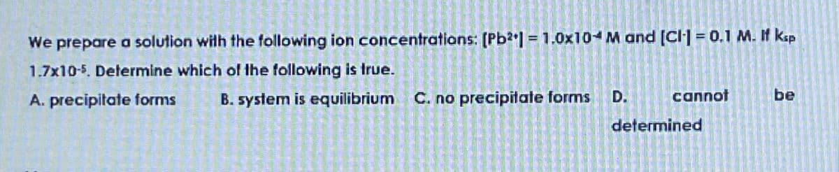 We prepare a solution with the following ion concentrations: [Pb2] = 1.0x10- M and [C]= 0.1 M. I ksp
1.7x10-5. Determine which of the following is true.
A. precipitate forms
B. system is equilibrium C. no precipitate forms
D.
cannot
be
determined
