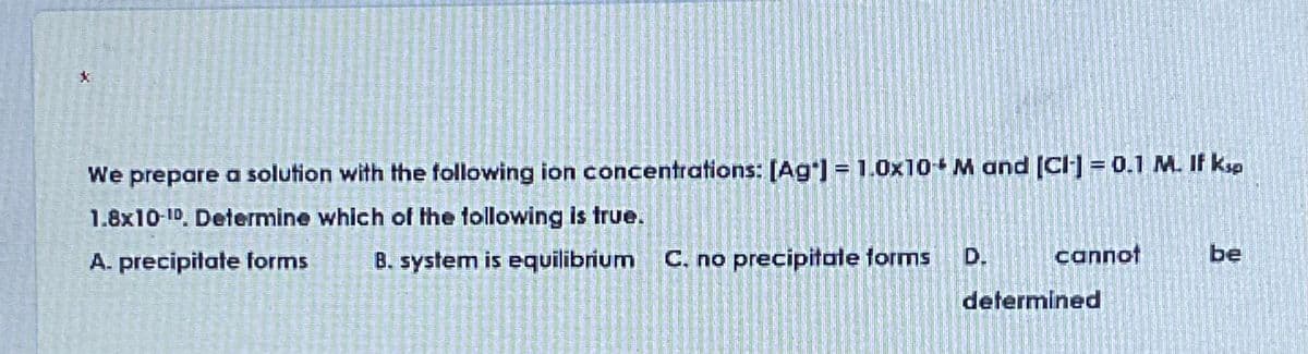 We prepare a solution with the following ion concentrations: [Ag) = 1.0x10+ M and (CI] = 0.1 M. If ksp
1.8x10 10. Determine which of the following is true.
A. precipitate forms
B. system is equilibrium C. no precipitale forms
D.
cannot
be
determined
