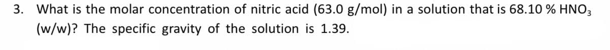 3. What is the molar concentration of nitric acid (63.0 g/mol) in a solution that is 68.10 % HNO3
(w/w)? The specific gravity of the solution is 1.39.
