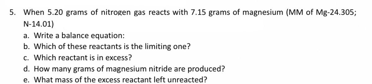 5. When 5.20 grams of nitrogen gas reacts with 7.15 grams of magnesium (MM of Mg-24.305;
N-14.01)
a. Write a balance equation:
b. Which of these reactants is the limiting one?
c. Which reactant is in excess?
d. How many grams of magnesium nitride are produced?
e. What mass of the excess reactant left unreacted?
