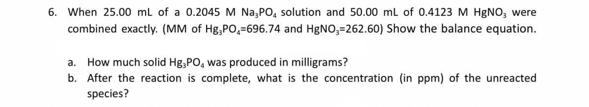 6. When 25.00 ml of a 0.2045 M Na3PO, solution and 50.00 ml of 0.4123 M HgNO3 were
combined exactly. (MM of Hg,PO,=696.74 and HgNO3=262.60) Show the balance equation.
How much solid Hg,PO, was produced in milligrams?
b. After the reaction is complete, what is the concentration (in ppm) of the unreacted
а.
species?
