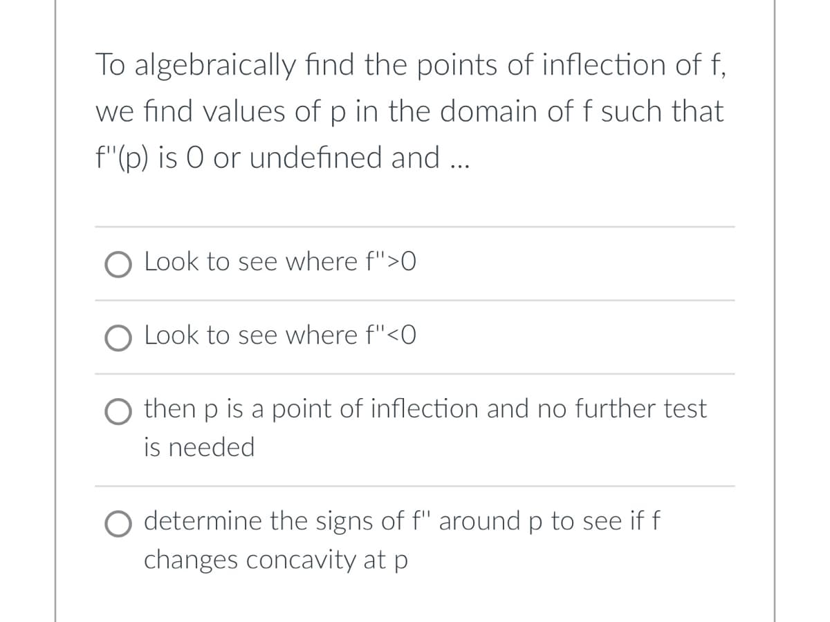 To algebraically find the points of inflection of f
we find values of p in the domain of f such that
f"(p) is O or undefined and ...
Look to see where f">0
O Look to see where f"<0
then p is a point of inflection and no further test
is needed
O determine the signs of f" around p to see if f
changes concavity at p