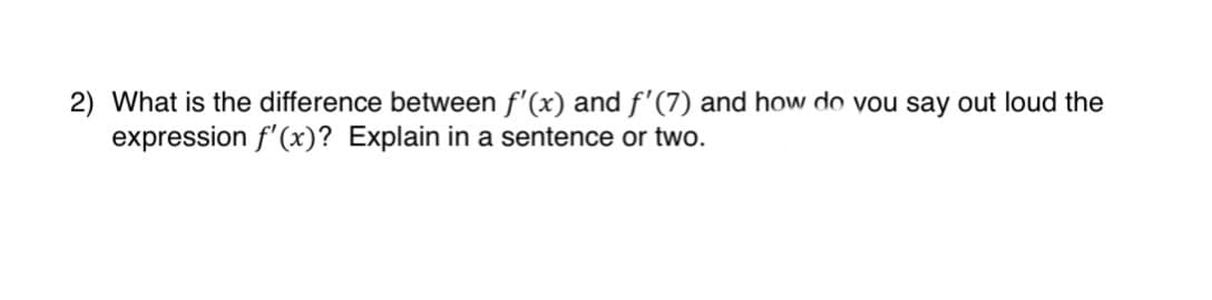 2) What is the difference between f'(x) and f'(7) and how do you say out loud the
expression f'(x)? Explain in a sentence or two.