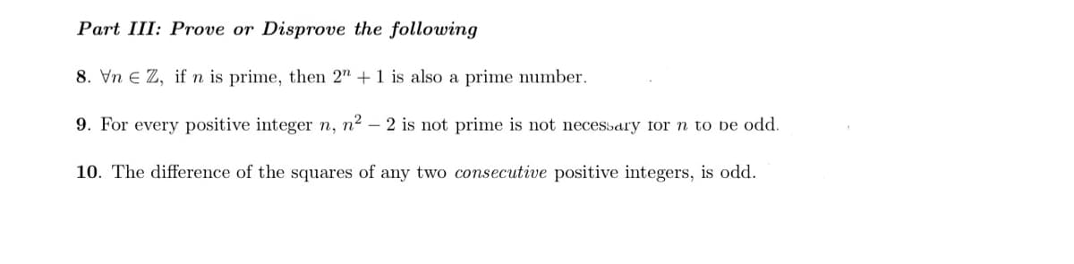 Part III: Prove or Disprove the following
8. Vn e Z, if n is prime, then 2" +1 is also a prime number.
9. For every positive integer n, n² – 2 is not prime is not necessary for n to be odd.
10. The difference of the squares of any two consecutive positive integers, is odd.
