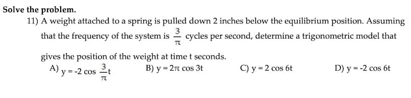 Solve the problem.
11) A weight attached to a spring is pulled down 2 inches below the equilibrium position. Assuming
that the frequency of the system is 2 cycles per second, determine a trigonometric model that
gives the position of the weight at time t seconds.
B) y = 2n cos 3t
A) y = -2 cos 2t
3,
C) y = 2 cos 6t
D) y = -2 cos 6t
