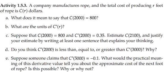 Activity 1.5.3. A company manufactures rope, and the total cost of producing r feet
of rope is C(r) dollars.
a. What does it mean to say that C(2000) = 800?
b. What are the units of C'(r)?
c. Suppose that C(2000) = 800 and C'(2000) = 0.35. Estimate C(2100), and justify
your estimate by writing at least one sentence that explains your thinking.
d. Do you think C'(2000) is less than, equal to, or greater than C'(3000)? Why?
e. Suppose someone claims that C'(5000) = -0.1. What would the practical mean-
ing of this derivative value tell you about the approximate cost of the next foot
of rope? Is this possible? Why or why not?
