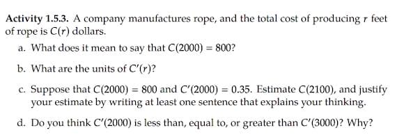 Activity 1.5.3. A company manufactures rope, and the total cost of producing r feet
of rope is C(r) dollars.
a. What does it mean to say that C(2000) = 800?
b. What are the units of C'(r)?
c. Suppose that C(2000) = 800 and C'(2000) = 0.35. Estimate C(2100), and justify
your estimate by writing at least one sentence that explains your thinking.
d. Do you think C'(2000) is less than, equal to, or greater than C'(3000)? Why?
