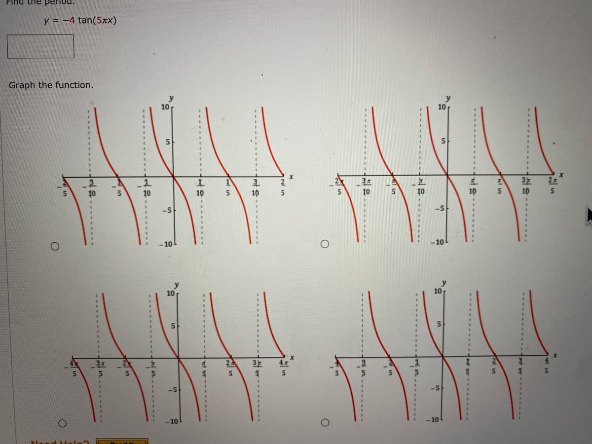 Find the period.
y = -4 tan(5xx)
Graph the function.
y
10
y
10
%3D
%3D
3.
3D
5
%3D
%3D
%3D
In
3
10
3
2
3x
10
10
10
10
5
5
10
10
10
5
5.
-5
-5
%3D
-10L
-10
10
10
%3D
2
27
3
4л
4.
5.
5
5
-10
-10
Need
