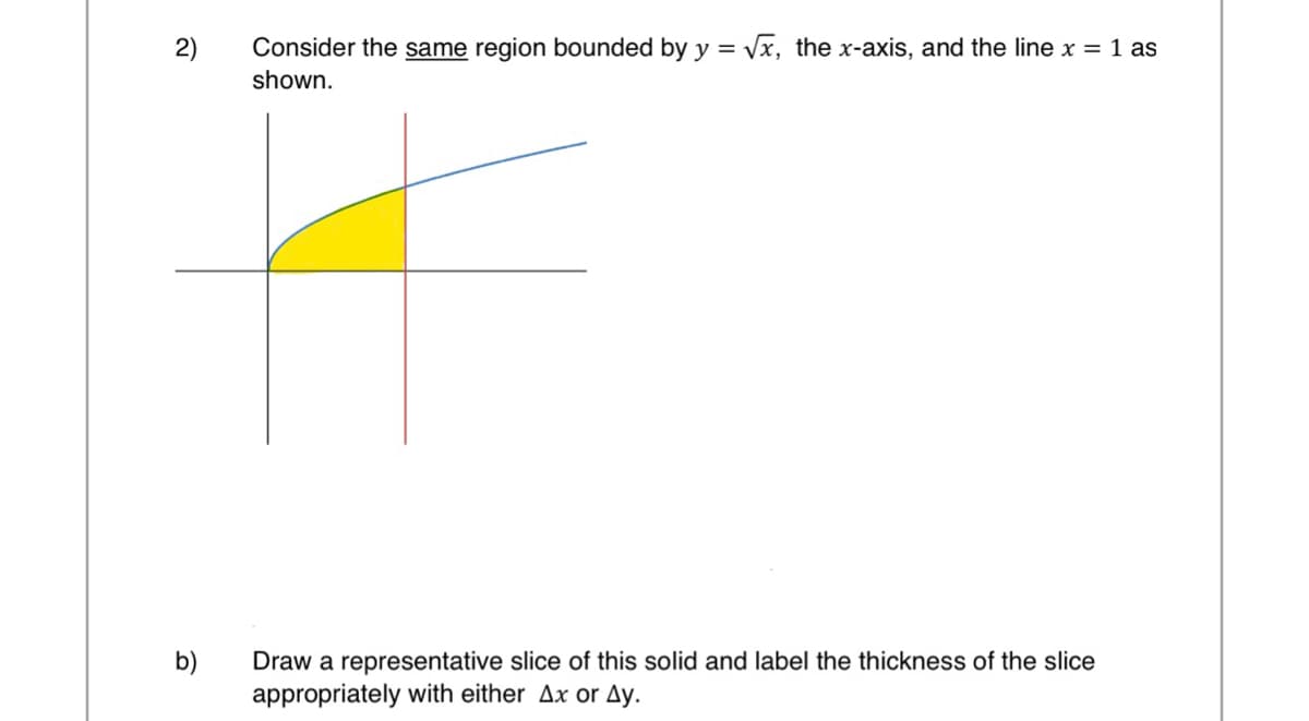 2)
b)
Consider the same region bounded by y = √√x, the x-axis, and the line x = 1 as
shown.
Draw a representative slice of this solid and label the thickness of the slice
appropriately with either Ax or Ay.