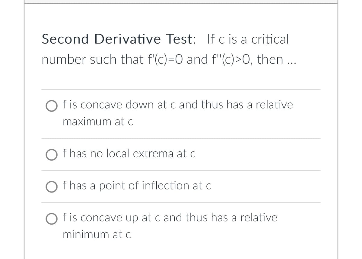 Second Derivative Test: If c is a critical
number such that f'(c)=0 and f"(c)>0, then ...
Of is concave down at c and thus has a relative
maximum at c
O f has no local extrema at c
f has a point of inflection at c
Of is concave up at c and thus has a relative
minimum at c