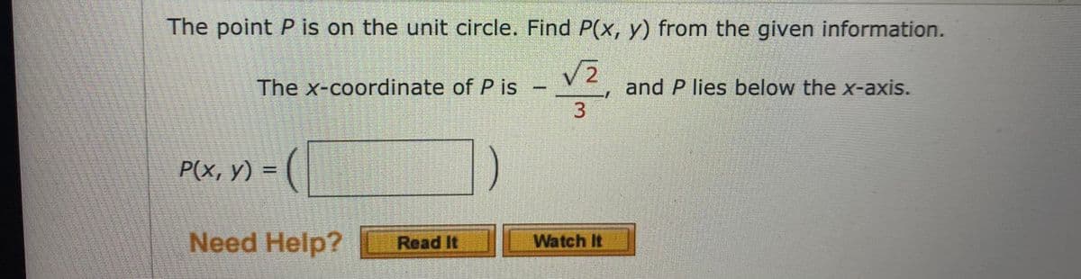 The point P is on the unit circle. Find P(x, y) from the given information.
The x-coordinate of P is –
and P lies below the x-axis.
P(x, y) =
Need Help? Read It
Watch It
