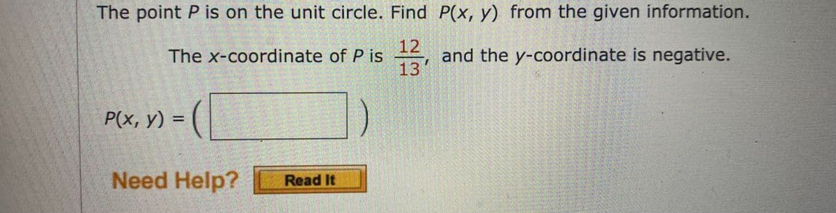 The point P is on the unit circle. Find P(x, y) from the given information.
12
and the y-coordinate is negative.
13
The x-coordinate of P is
P(x, y) = (
Need Help?
Read It
