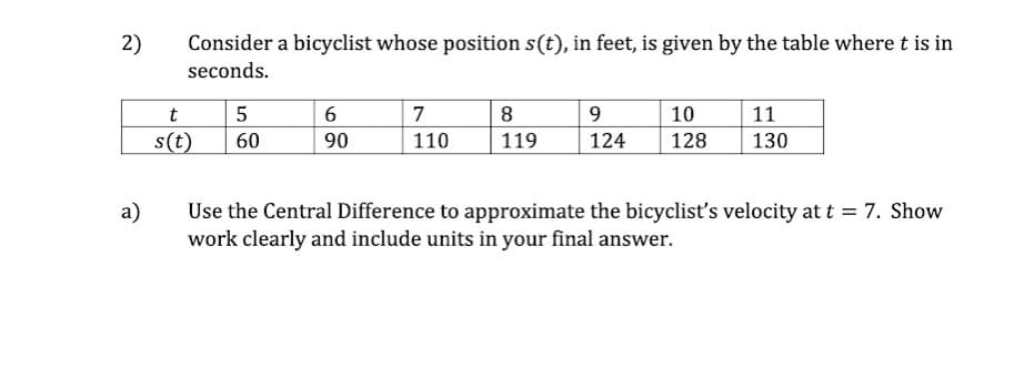 2)
Consider a bicyclist whose position s(t), in feet, is given by the table where t is in
seconds.
t
6
7
8
9
10
11
s(t)
60
90
110
119
124
128
130
a)
Use the Central Difference to approximate the bicyclist's velocity at t = 7. Show
work clearly and include units in your final answer.
