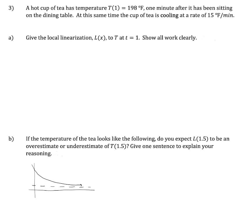 3)
A hot cup of tea has temperature T(1) = 198 °F, one minute after it has been sitting
on the dining table. At this same time the cup of tea is cooling at a rate of 15 °F/min.
а)
Give the local linearization, L(x), to T at t = 1. Show all work clearly.
%3D
b)
If the temperature of the tea looks like the following, do you expect L(1.5) to be an
overestimate or underestimate of T(1.5)? Give one sentence to explain your
reasoning.
