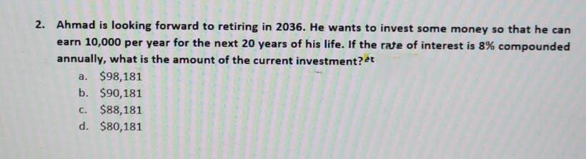 2. Ahmad is looking forward to retiring in 2036. He wants to invest some money so that he can
earn 10,000 per year for the next 20 years of his life. If the rate of interest is 8% compounded
annually, what is the amount of the current investment?t
a. $98,181
b. $90,181
c. $88,181
d. $80,181
