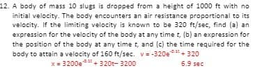 12. A body of mass 10 slugs is dropped from a height of 1000 ft with no
initial velocity. The body encounters an air resistance proportional to its
velocity. If the limiting velocity is known to be 320 ft/sec, find (a) an
expression for the velocity of the body at any time t, (b) an expression for
the position of the body at any time t, and (c) the time required for the
body to attain a velocity of 160 ft/sec. v= -320e.
"+ 320
x = 3200e + 320t- 3200
6.9 sec
