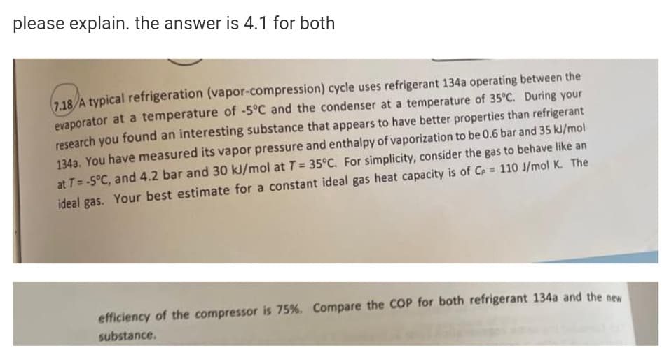 please explain. the answer is 4.1 for both
7,18/A typical refrigeration (vapor-compression) cycle uses refrigerant 134a operating between the
evaporator at a temperature of -5°C and the condenser at a temperature of 35°C. During your
research you found an interesting substance that appears to have better properties than refrigerant
134a. You have measured its vapor pressure and enthalpy of vaporization to be 0.6 bar and 35 kJ/mol
at T= -5°C, and 4.2 bar and 30 kJ/mol at T = 35°C. For simplicity, consider the gas to behave like an
ideal gas. Your best estimate for a constant ideal gas heat capacity is of Cp = 110 J/mol K. The
efficiency of the compressor is 75%. Compare the COP for both refrigerant 134a and the new
substance.
