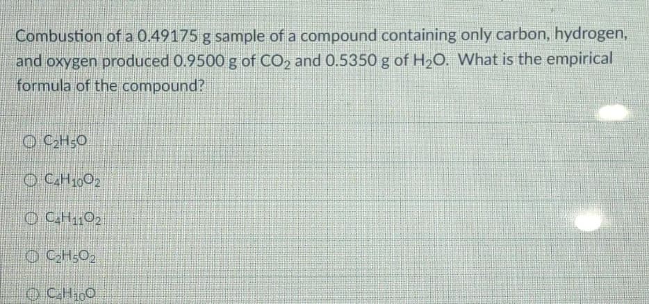 Combustion of a 0.49175 g sample of a compound containing only carbon, hydrogen,
and oxygen produced 0.9500 g of CO, and 0.5350 g of H2O. What is the empirical
formula of the compound?
O CH;O
O CH10O2
O CH102
O CH1,0
